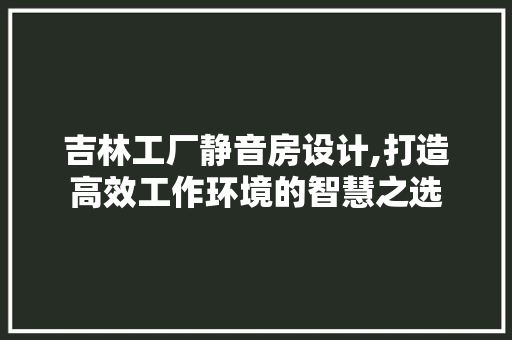 吉林工厂静音房设计,打造高效工作环境的智慧之选
