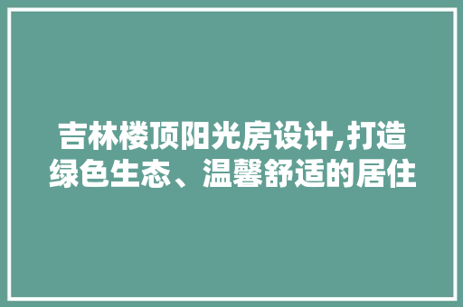 吉林楼顶阳光房设计,打造绿色生态、温馨舒适的居住空间