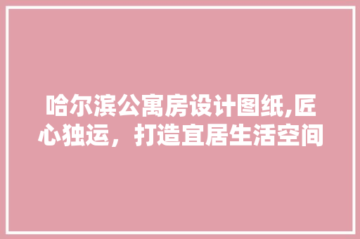 哈尔滨公寓房设计图纸,匠心独运，打造宜居生活空间