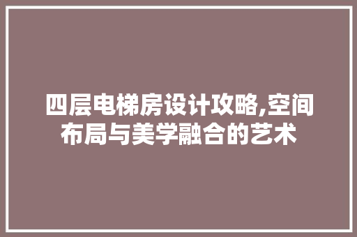 四层电梯房设计攻略,空间布局与美学融合的艺术