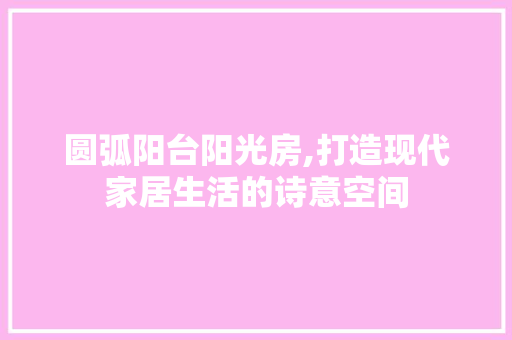 圆弧阳台阳光房,打造现代家居生活的诗意空间