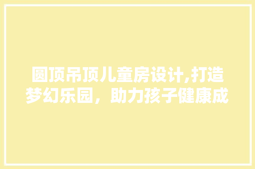 圆顶吊顶儿童房设计,打造梦幻乐园，助力孩子健康成长
