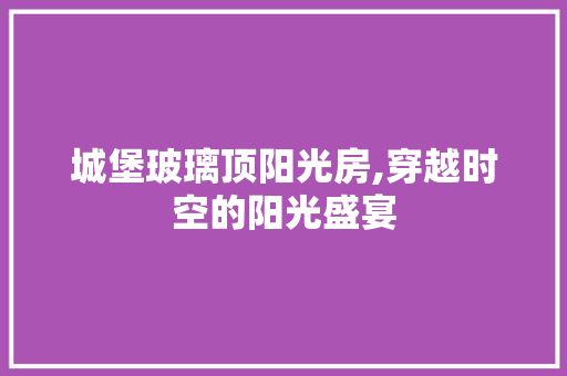 城堡玻璃顶阳光房,穿越时空的阳光盛宴