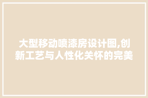 大型移动喷漆房设计图,创新工艺与人性化关怀的完美结合 装修材料