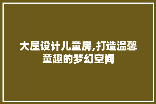 大屋设计儿童房,打造温馨童趣的梦幻空间