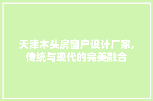 天津木头房窗户设计厂家,传统与现代的完美融合