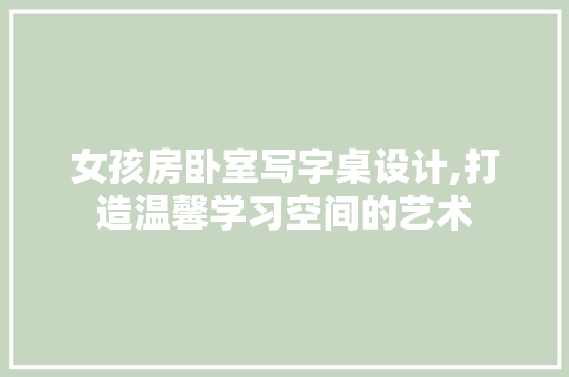 女孩房卧室写字桌设计,打造温馨学习空间的艺术