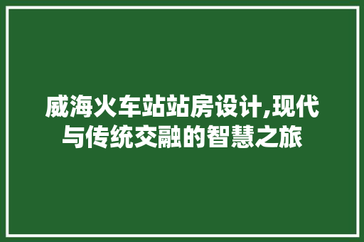 威海火车站站房设计,现代与传统交融的智慧之旅