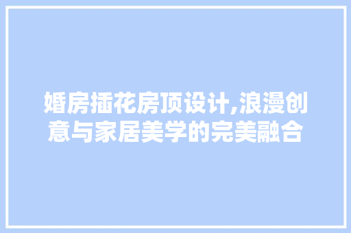 婚房插花房顶设计,浪漫创意与家居美学的完美融合