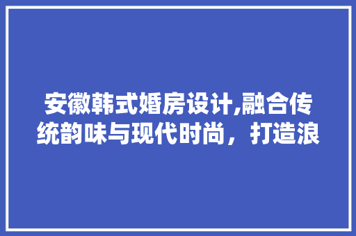 安徽韩式婚房设计,融合传统韵味与现代时尚，打造浪漫婚居空间