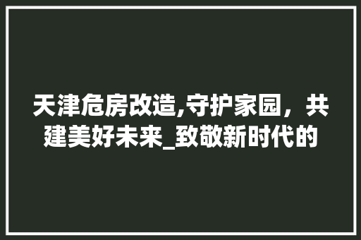 天津危房改造,守护家园，共建美好未来_致敬新时代的城市建设者
