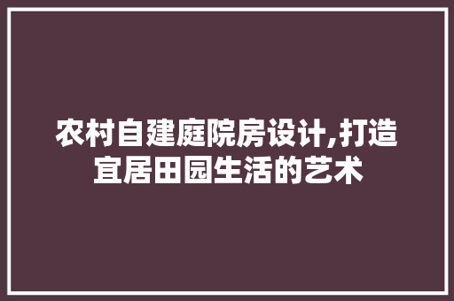 农村自建庭院房设计,打造宜居田园生活的艺术