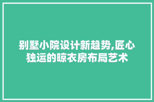 别墅小院设计新趋势,匠心独运的晾衣房布局艺术
