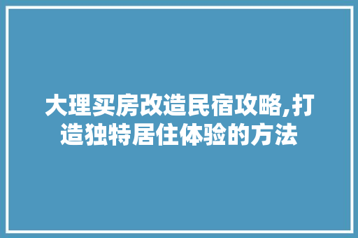 大理买房改造民宿攻略,打造独特居住体验的方法