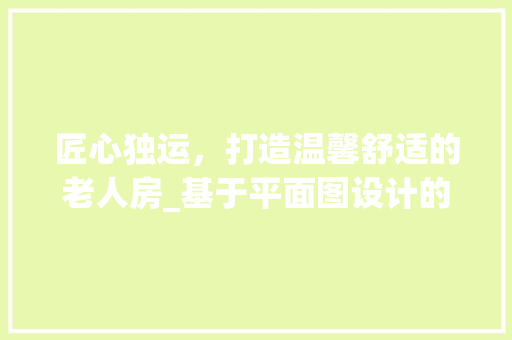 匠心独运，打造温馨舒适的老人房_基于平面图设计的 建筑设计