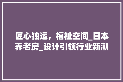 匠心独运，福祉空间_日本养老房_设计引领行业新潮流