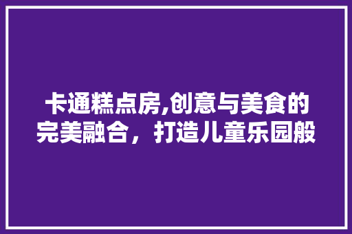 卡通糕点房,创意与美食的完美融合，打造儿童乐园般的烘焙体验 景观设计