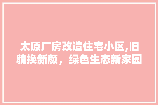 太原厂房改造住宅小区,旧貌换新颜，绿色生态新家园
