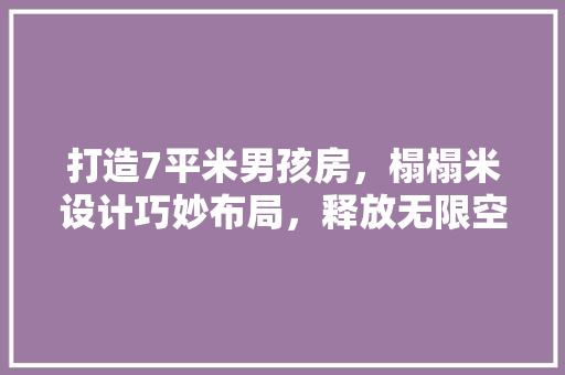 打造7平米男孩房，榻榻米设计巧妙布局，释放无限空间魅力