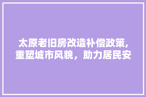 太原老旧房改造补偿政策,重塑城市风貌，助力居民安居乐业