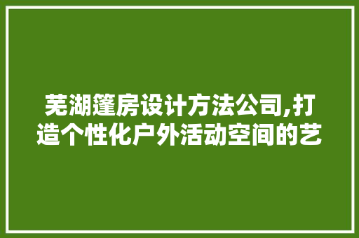 芜湖篷房设计方法公司,打造个性化户外活动空间的艺术匠心