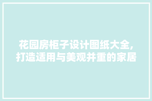 花园房柜子设计图纸大全,打造适用与美观并重的家居空间