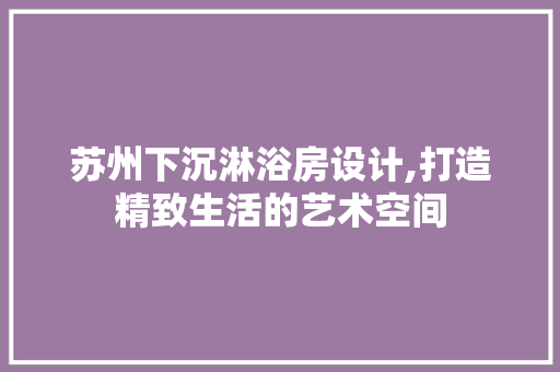 苏州下沉淋浴房设计,打造精致生活的艺术空间