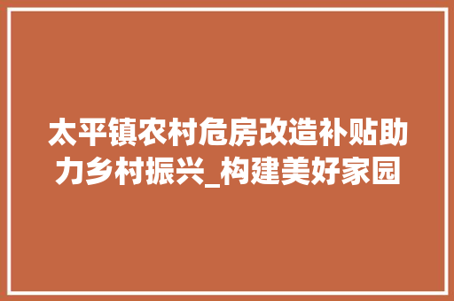太平镇农村危房改造补贴助力乡村振兴_构建美好家园的坚实保障