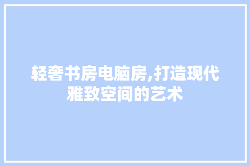 轻奢书房电脑房,打造现代雅致空间的艺术