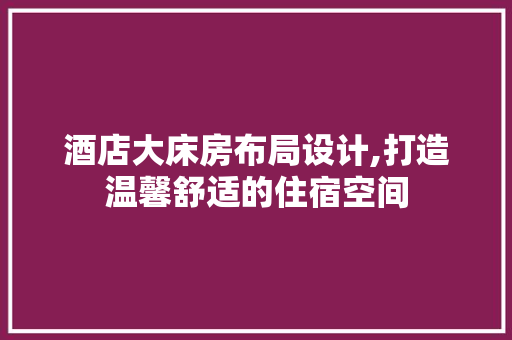 酒店大床房布局设计,打造温馨舒适的住宿空间