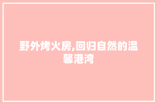 野外烤火房,回归自然的温馨港湾