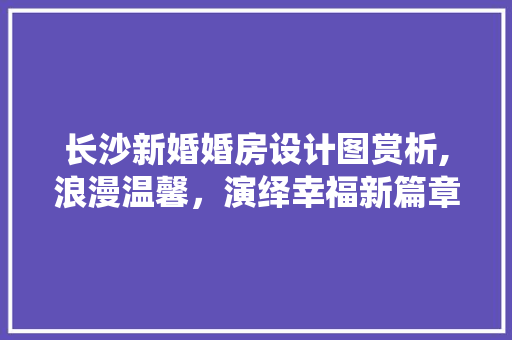 长沙新婚婚房设计图赏析,浪漫温馨，演绎幸福新篇章