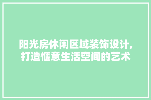阳光房休闲区域装饰设计,打造惬意生活空间的艺术