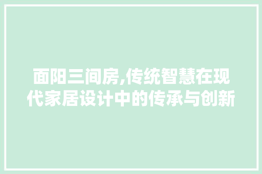 面阳三间房,传统智慧在现代家居设计中的传承与创新