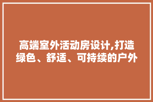 高端室外活动房设计,打造绿色、舒适、可持续的户外空间