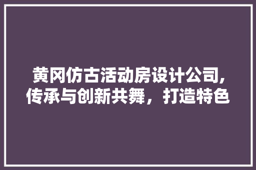 黄冈仿古活动房设计公司,传承与创新共舞，打造特色建筑新篇章
