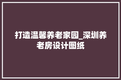 打造温馨养老家园_深圳养老房设计图纸