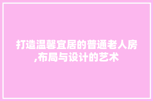 打造温馨宜居的普通老人房,布局与设计的艺术