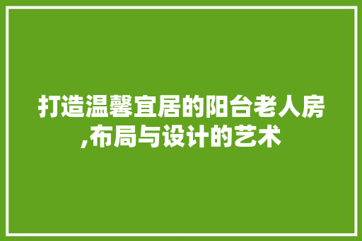 打造温馨宜居的阳台老人房,布局与设计的艺术