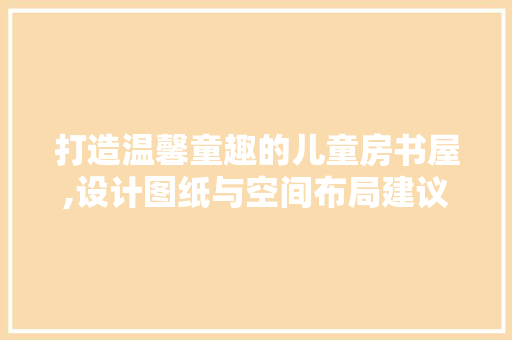 打造温馨童趣的儿童房书屋,设计图纸与空间布局建议