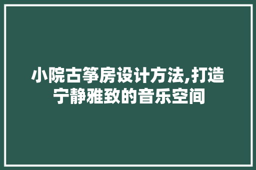 小院古筝房设计方法,打造宁静雅致的音乐空间