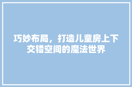 巧妙布局,打造儿童房上下交错空间的魔法世界 地面装修 巧妙布局,打造儿童房上下交错空间的魔法世界 地面装修