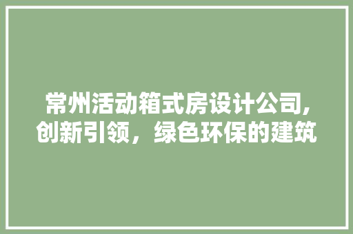 常州活动箱式房设计公司,创新引领，绿色环保的建筑新风尚