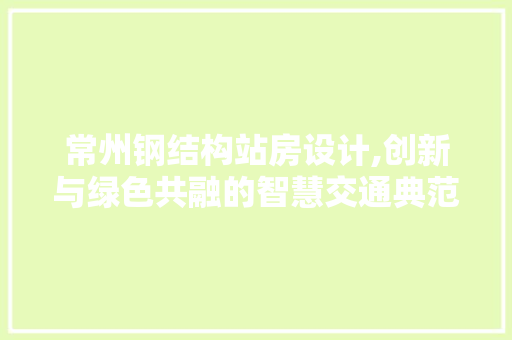 常州钢结构站房设计,创新与绿色共融的智慧交通典范