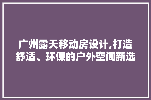 广州露天移动房设计,打造舒适、环保的户外空间新选择