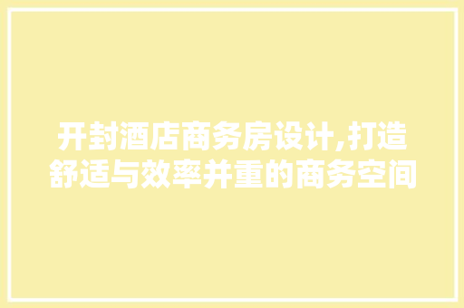 开封酒店商务房设计,打造舒适与效率并重的商务空间