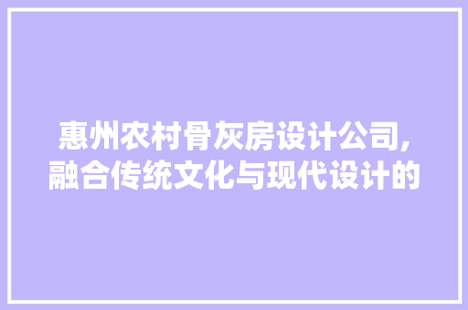 惠州农村骨灰房设计公司,融合传统文化与现代设计的灵魂栖息地