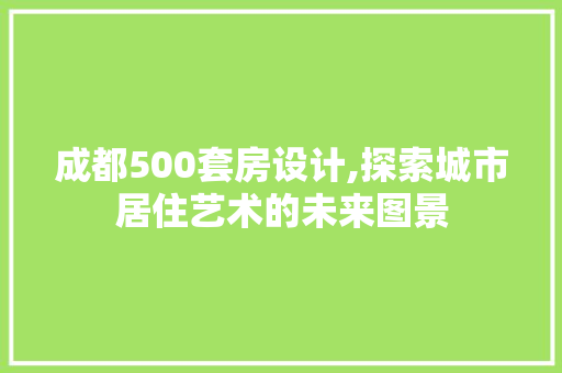 成都500套房设计,探索城市居住艺术的未来图景