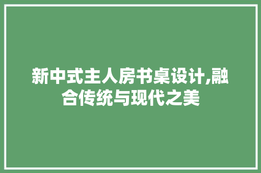 新中式主人房书桌设计,融合传统与现代之美