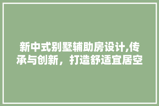 新中式别墅辅助房设计,传承与创新，打造舒适宜居空间